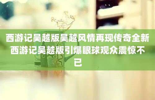西游记吴越版吴越风情再现传奇全新西游记吴越版引爆眼球观众震惊不已