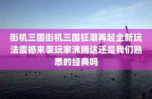 街机三国街机三国狂潮再起全新玩法震撼来袭玩家沸腾这还是我们熟悉的经典吗