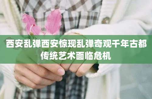 西安乱弹西安惊现乱弹奇观千年古都传统艺术面临危机