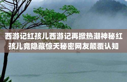 西游记红孩儿西游记再掀热潮神秘红孩儿竟隐藏惊天秘密网友颠覆认知
