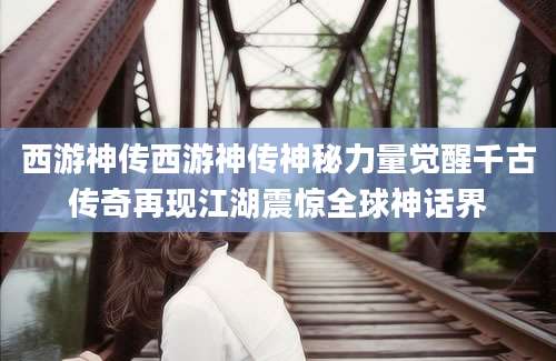 西游神传西游神传神秘力量觉醒千古传奇再现江湖震惊全球神话界