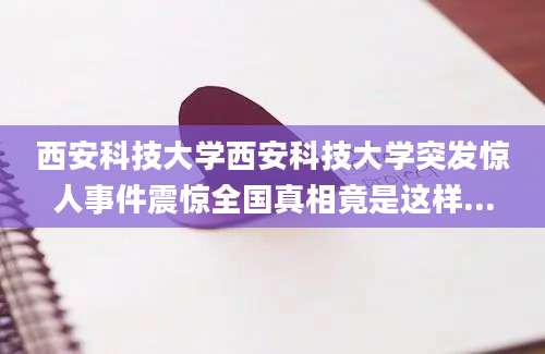西安科技大学西安科技大学突发惊人事件震惊全国真相竟是这样...
