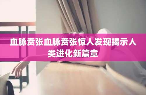 血脉贲张血脉贲张惊人发现揭示人类进化新篇章
