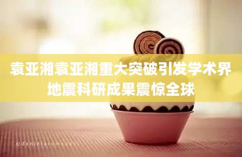 袁亚湘袁亚湘重大突破引发学术界地震科研成果震惊全球