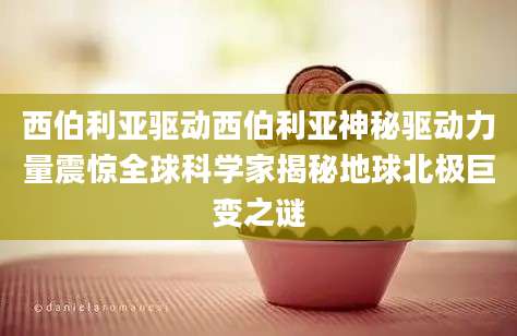 西伯利亚驱动西伯利亚神秘驱动力量震惊全球科学家揭秘地球北极巨变之谜