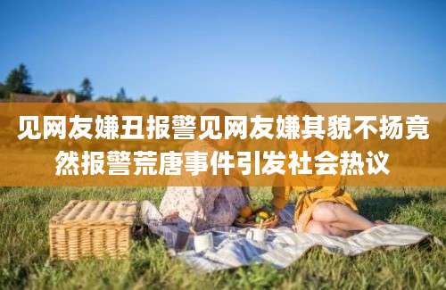 见网友嫌丑报警见网友嫌其貌不扬竟然报警荒唐事件引发社会热议