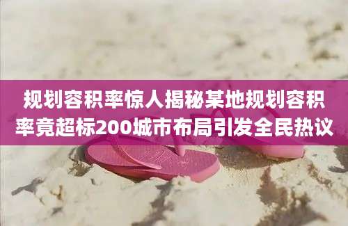 规划容积率惊人揭秘某地规划容积率竟超标200城市布局引发全民热议