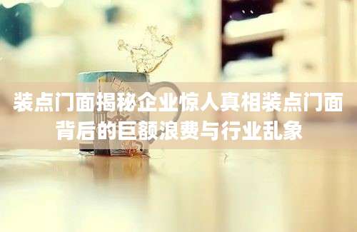 装点门面揭秘企业惊人真相装点门面背后的巨额浪费与行业乱象