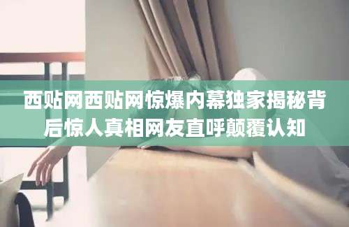 西贴网西贴网惊爆内幕独家揭秘背后惊人真相网友直呼颠覆认知