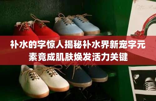补水的字惊人揭秘补水界新宠字元素竟成肌肤焕发活力关键