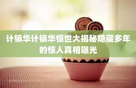 计镇华计镇华惊世大揭秘隐藏多年的惊人真相曝光