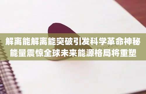 解离能解离能突破引发科学革命神秘能量震惊全球未来能源格局将重塑