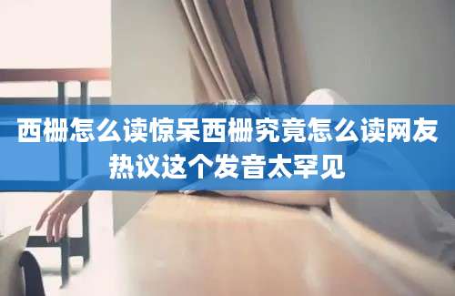 西栅怎么读惊呆西栅究竟怎么读网友热议这个发音太罕见