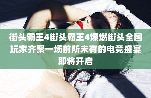 街头霸王4街头霸王4爆燃街头全国玩家齐聚一场前所未有的电竞盛宴即将开启