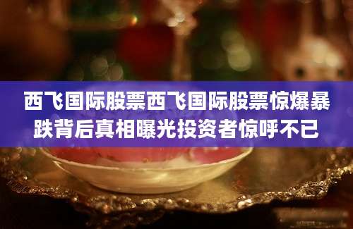 西飞国际股票西飞国际股票惊爆暴跌背后真相曝光投资者惊呼不已