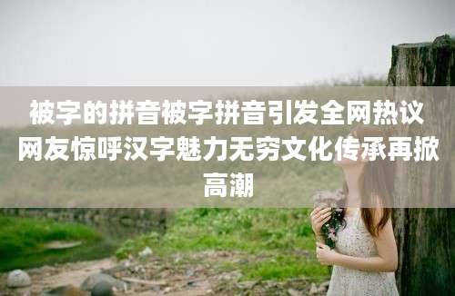 被字的拼音被字拼音引发全网热议网友惊呼汉字魅力无穷文化传承再掀高潮