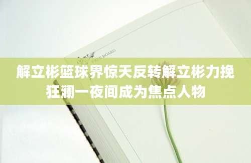 解立彬篮球界惊天反转解立彬力挽狂澜一夜间成为焦点人物