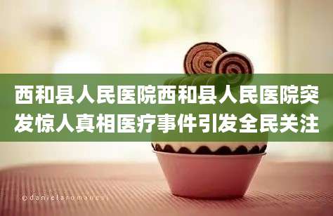 西和县人民医院西和县人民医院突发惊人真相医疗事件引发全民关注