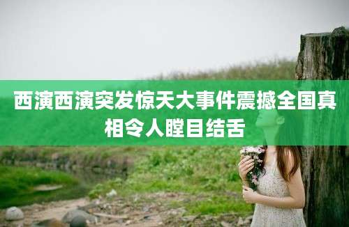 西演西演突发惊天大事件震撼全国真相令人瞠目结舌