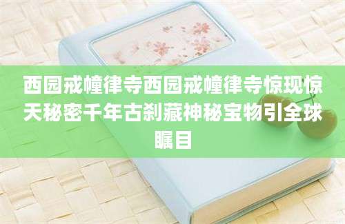 西园戒幢律寺西园戒幢律寺惊现惊天秘密千年古刹藏神秘宝物引全球瞩目