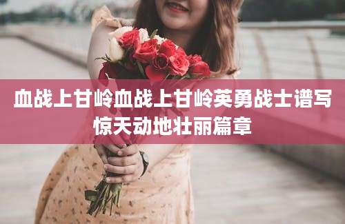 血战上甘岭血战上甘岭英勇战士谱写惊天动地壮丽篇章