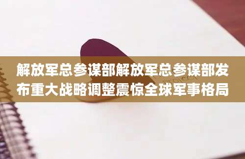 解放军总参谋部解放军总参谋部发布重大战略调整震惊全球军事格局