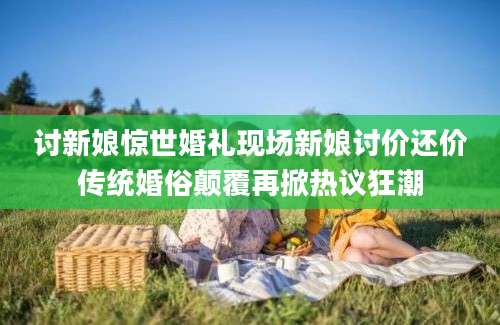 讨新娘惊世婚礼现场新娘讨价还价传统婚俗颠覆再掀热议狂潮
