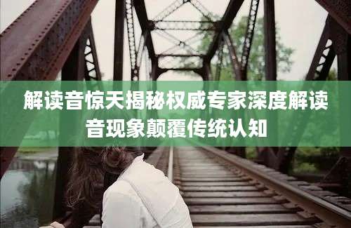 解读音惊天揭秘权威专家深度解读音现象颠覆传统认知