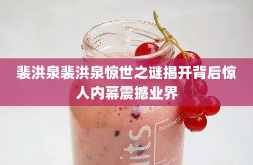 裴洪泉裴洪泉惊世之谜揭开背后惊人内幕震撼业界