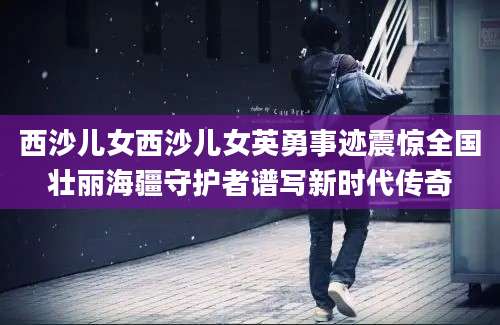 西沙儿女西沙儿女英勇事迹震惊全国壮丽海疆守护者谱写新时代传奇