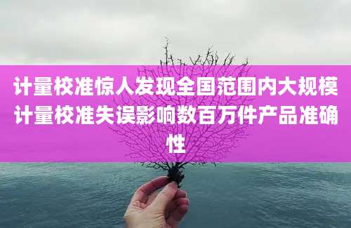 计量校准惊人发现全国范围内大规模计量校准失误影响数百万件产品准确性