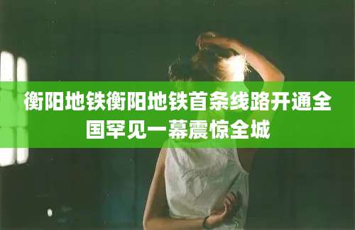 衡阳地铁衡阳地铁首条线路开通全国罕见一幕震惊全城