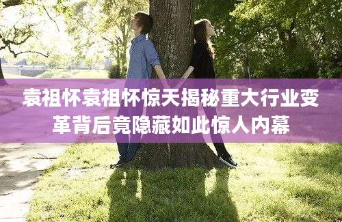 袁祖怀袁祖怀惊天揭秘重大行业变革背后竟隐藏如此惊人内幕