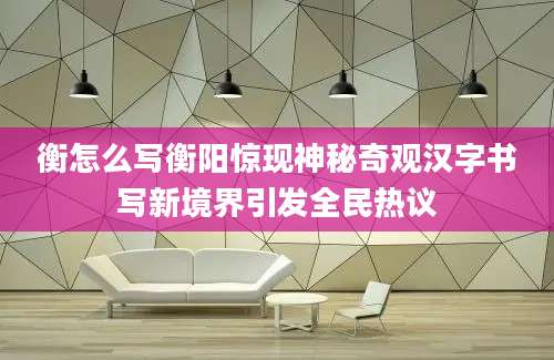 衡怎么写衡阳惊现神秘奇观汉字书写新境界引发全民热议