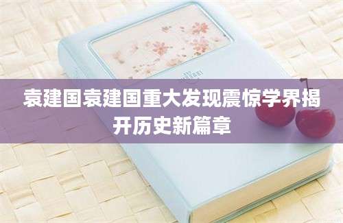 袁建国袁建国重大发现震惊学界揭开历史新篇章