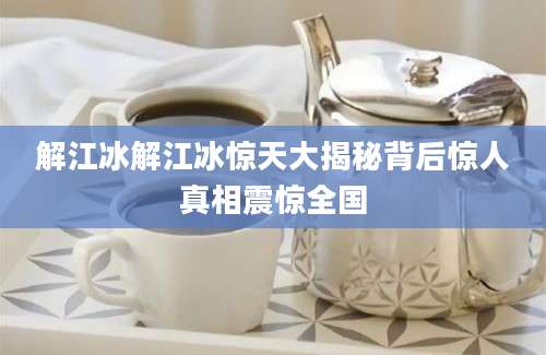 解江冰解江冰惊天大揭秘背后惊人真相震惊全国