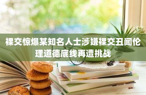 裸交惊爆某知名人士涉嫌裸交丑闻伦理道德底线再遭挑战