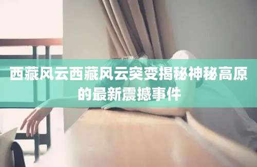 西藏风云西藏风云突变揭秘神秘高原的最新震撼事件