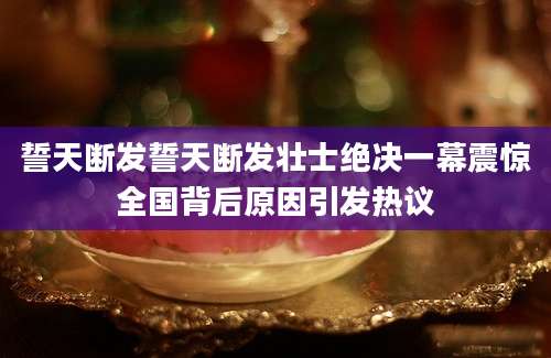 誓天断发誓天断发壮士绝决一幕震惊全国背后原因引发热议