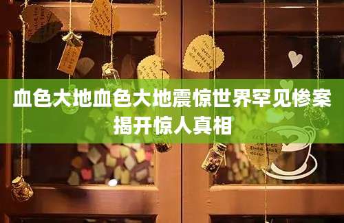 血色大地血色大地震惊世界罕见惨案揭开惊人真相