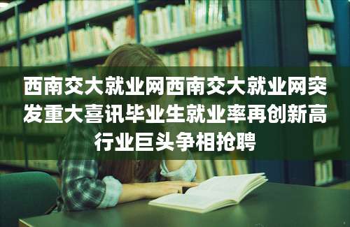 西南交大就业网西南交大就业网突发重大喜讯毕业生就业率再创新高行业巨头争相抢聘