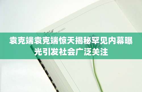 袁克端袁克端惊天揭秘罕见内幕曝光引发社会广泛关注
