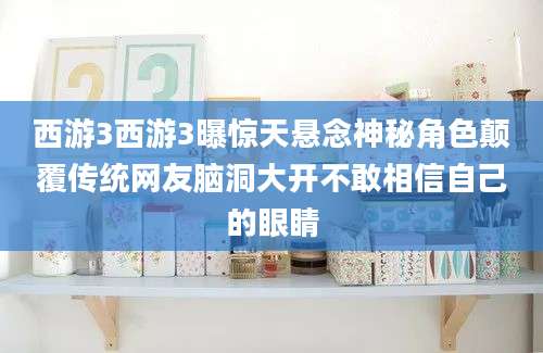 西游3西游3曝惊天悬念神秘角色颠覆传统网友脑洞大开不敢相信自己的眼睛