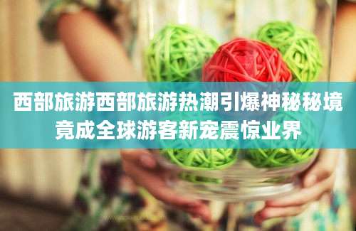 西部旅游西部旅游热潮引爆神秘秘境竟成全球游客新宠震惊业界