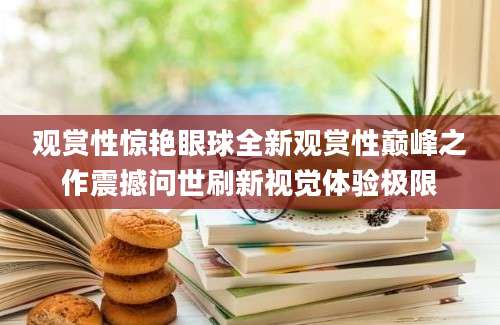 观赏性惊艳眼球全新观赏性巅峰之作震撼问世刷新视觉体验极限