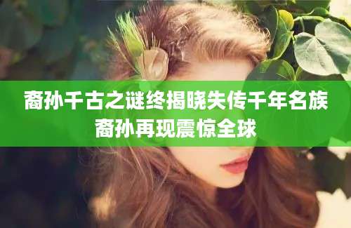 裔孙千古之谜终揭晓失传千年名族裔孙再现震惊全球