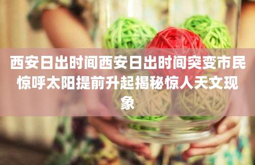 西安日出时间西安日出时间突变市民惊呼太阳提前升起揭秘惊人天文现象
