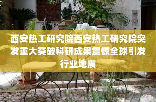 西安热工研究院西安热工研究院突发重大突破科研成果震惊全球引发行业地震