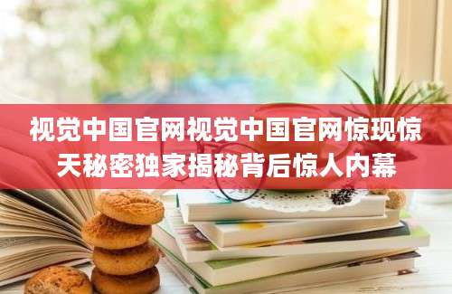 视觉中国官网视觉中国官网惊现惊天秘密独家揭秘背后惊人内幕