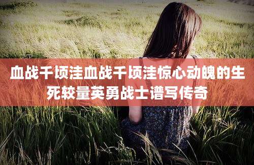 血战千顷洼血战千顷洼惊心动魄的生死较量英勇战士谱写传奇